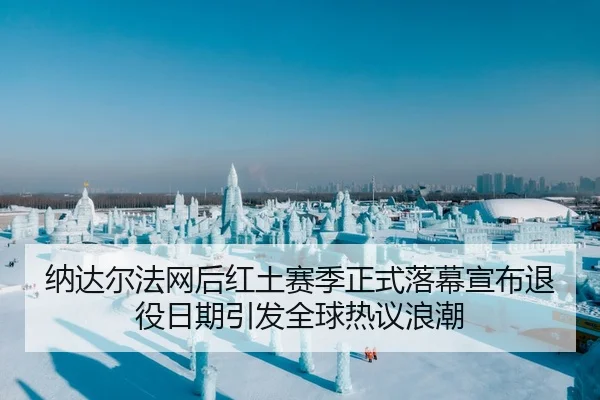 纳达尔法网后红土赛季正式落幕宣布退役日期引发全球热议浪潮